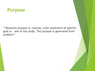 Purpose
“ Research purpose is, concise, clear statement of specific
goal or aim of the study. The purpose is generated from
problem”
 