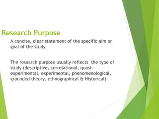 Research Purpose
A concise, clear statement of the specific aim or
goal of the study
The research purpose usually reflects the type of
study (descriptive, correlational, quasi-
experimental, experimental, phenomenological,
grounded theory, ethnographical & Historical)
 