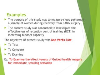 Examples
 The purpose of this study was to measure sleep patterns in
a sample of women during recovery from CABG surgery
 The current study was conducted to investigate the
effectiveness of retention control training (RCT) in
increasing bladder capacity
The objective of present study was Use Verbs Like
 To Test
 To Compare
 To Examine
Eg: To Examine the effectiveness of Guided health Imagery
for immediate smoking cessation
 