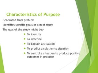 Characteristics of Purpose
Generated from problem
Identifies specific goals or aim of study
The goal of the study might be:-
 To identify
 To describe
 To Explain a situation
 To predict a solution to situation
 To control a situation to produce positive
outcomes in practice
 