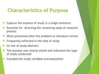 Characteristics of Purpose
 Capture the essence of study in a single sentence
 Essential for directing the remaining steps of research
process
 Often presented after the problem or literature review
 Frequently reflected in the title of study
 Ist line of study Abstract
 The purpose was clearly stated and indicated the type
of study conducted
 Included the study variables and population
 
