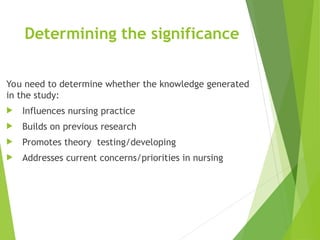 Determining the significance
You need to determine whether the knowledge generated
in the study:
 Influences nursing practice
 Builds on previous research
 Promotes theory testing/developing
 Addresses current concerns/priorities in nursing
 