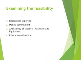 Examining the feasibility
1. Researcher Expertise
2. Money commitment
3. Availability of subjects, Facilities and
Equipment
4. Ethical consideration
 