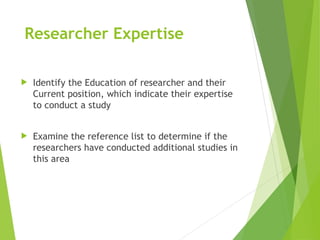 Researcher Expertise
 Identify the Education of researcher and their
Current position, which indicate their expertise
to conduct a study
 Examine the reference list to determine if the
researchers have conducted additional studies in
this area
 
