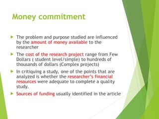 Money commitment
 The problem and purpose studied are influenced
by the amount of money available to the
researcher
 The cost of the research project range from Few
Dollars ( student level/simple) to hundreds of
thousands of dollars (Complex projects)
 In critiquing a study, one of the points that are
analyzed is whether the researcher’s financial
resources were adequate to complete a quality
study.
 Sources of funding usually identified in the article
 