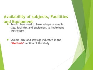 Availability of subjects, Facilities
and Equipment
 Researchers need to have adequate sample
size, facilities and equipment to implement
their study
 Sample size and settings indicated in the
“Methods” section of the study
 