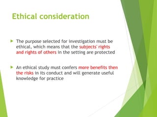 Ethical consideration
 The purpose selected for investigation must be
ethical, which means that the subjects' rights
and rights of others in the setting are protected
 An ethical study must confers more benefits then
the risks in its conduct and will generate useful
knowledge for practice
 