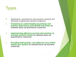 Types
 Qualitative, quantitative and outcome research are
essential to generate research evidences
1. Promoting an understanding of patients and
families experiences with health and illness (a
common focus of qualitative research)
2. Implementing effective nursing interventions to
promote patients health (a common focus of
quantitative research)
3. Providing high quality, cost effective care within
health care system (a common focus of outcome
research)
 