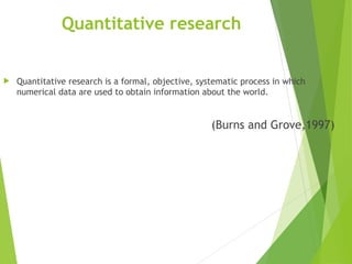 Quantitative research
 Quantitative research is a formal, objective, systematic process in which
numerical data are used to obtain information about the world.
(Burns and Grove,1997)
 