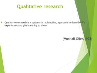 Qualitative research
 Qualitative research is a systematic, subjective, approach to describe life
experiences and give meaning to them.
(Munhall Oiler,1993)
 
