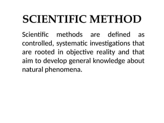 SCIENTIFIC METHOD
Scientific methods are defined as
controlled, systematic investigations that
are rooted in objective reality and that
aim to develop general knowledge about
natural phenomena.
 