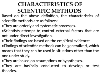 CHARACTERISTICS OF
SCIENTIFIC METHODS
Based on the above definition, the characteristics of
scientific methods are as follows:
•They are orderly and systematic processes.
•Scientists attempt to control external factors that are
not under direct investigation.
•Their findings are based on the empirical evidences.
•Findings of scientific methods can be generalized, which
means that they can be used in situations other than the
one under study.
•They are based on assumptions or hypotheses.
•They are basically conducted to develop or test
theories.
 