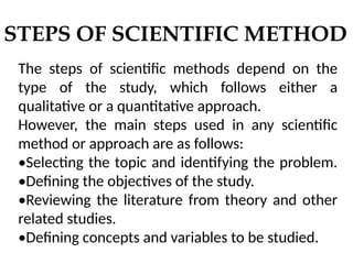 STEPS OF SCIENTIFIC METHOD
The steps of scientific methods depend on the
type of the study, which follows either a
qualitative or a quantitative approach.
However, the main steps used in any scientific
method or approach are as follows:
•Selecting the topic and identifying the problem.
•Defining the objectives of the study.
•Reviewing the literature from theory and other
related studies.
•Defining concepts and variables to be studied.
 