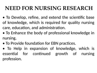 NEED FOR NURSING RESEARCH
• To Develop, refine, and extend the scientific base
of knowledge, which is required for quality nursing
care, education, and administration.
• To Enhance the body of professional knowledge in
nursing.
• To Provide foundation for EBN practices.
• To Help in expansion of knowledge, which is
essential for continued growth of nursing
profession.
 