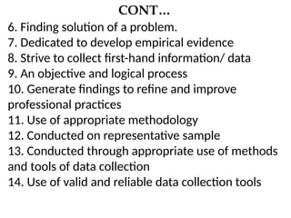 CONT…
6. Finding solution of a problem.
7. Dedicated to develop empirical evidence
8. Strive to collect first-hand information/ data
9. An objective and logical process
10. Generate findings to refine and improve
professional practices
11. Use of appropriate methodology
12. Conducted on representative sample
13. Conducted through appropriate use of methods
and tools of data collection
14. Use of valid and reliable data collection tools
 
