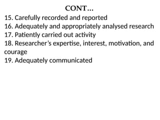 CONT…
15. Carefully recorded and reported
16. Adequately and appropriately analysed research
17. Patiently carried out activity
18. Researcher’s expertise, interest, motivation, and
courage
19. Adequately communicated
 