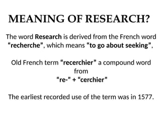 MEANING OF RESEARCH?
The word Research is derived from the French word
“recherche”, which means “to go about seeking”,
Old French term “recerchier” a compound word
from
“re-” + “cerchier”
The earliest recorded use of the term was in 1577.
 