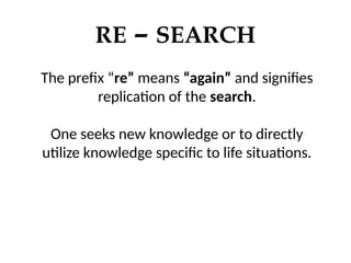 RE – SEARCH
The prefix “re” means “again” and signifies
replication of the search.
One seeks new knowledge or to directly
utilize knowledge specific to life situations.
 