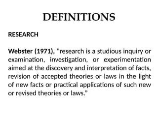 DEFINITIONS
RESEARCH
Webster (1971), “research is a studious inquiry or
examination, investigation, or experimentation
aimed at the discovery and interpretation of facts,
revision of accepted theories or laws in the light
of new facts or practical applications of such new
or revised theories or laws.”
 