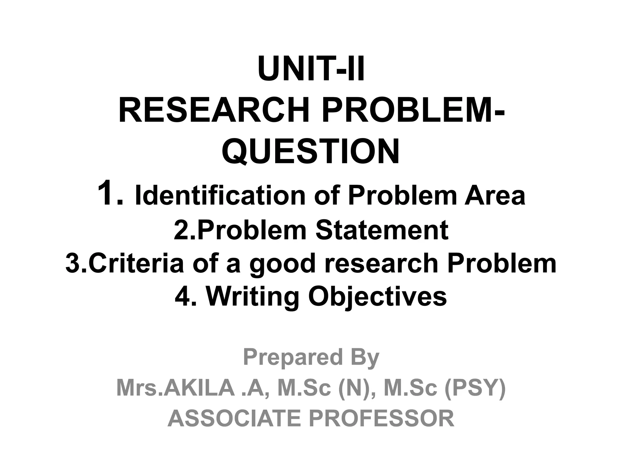 UNIT-II
RESEARCH PROBLEM-
QUESTION
1. Identification of Problem Area
2.Problem Statement
3.Criteria of a good research Problem
4. Writing Objectives
Prepared By
Mrs.AKILA .A, M.Sc (N), M.Sc (PSY)
ASSOCIATE PROFESSOR
 