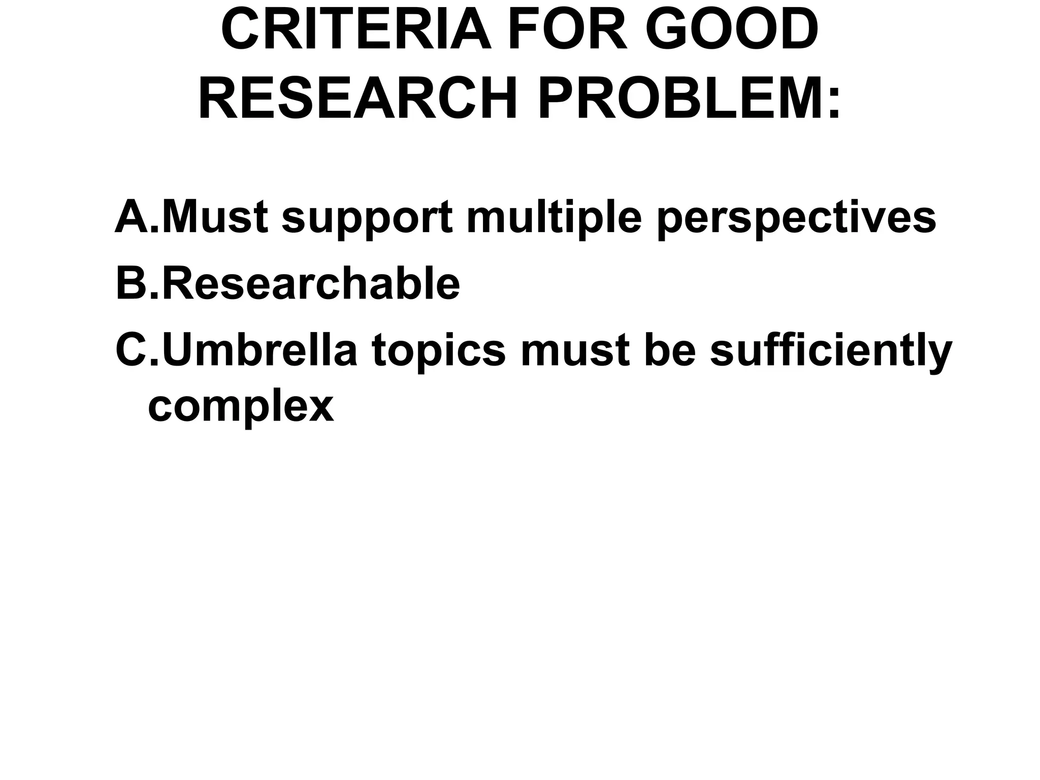 CRITERIA FOR GOOD
RESEARCH PROBLEM:
A.Must support multiple perspectives
B.Researchable
C.Umbrella topics must be sufficiently
complex
 