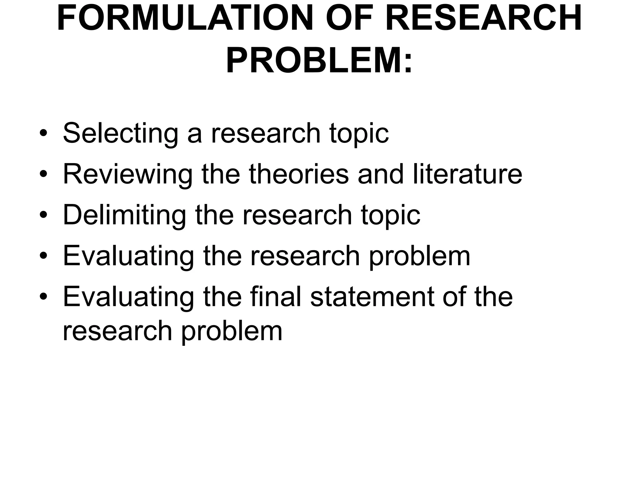 FORMULATION OF RESEARCH
PROBLEM:
• Selecting a research topic
• Reviewing the theories and literature
• Delimiting the research topic
• Evaluating the research problem
• Evaluating the final statement of the
research problem
 