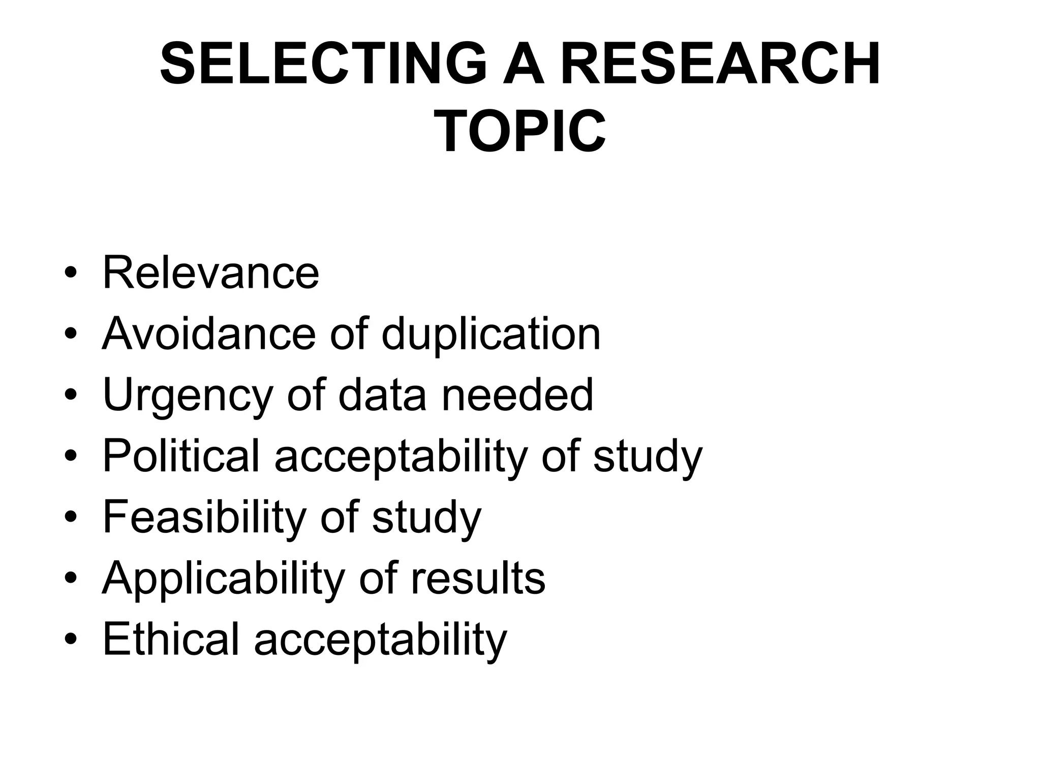 SELECTING A RESEARCH
TOPIC
• Relevance
• Avoidance of duplication
• Urgency of data needed
• Political acceptability of study
• Feasibility of study
• Applicability of results
• Ethical acceptability
 