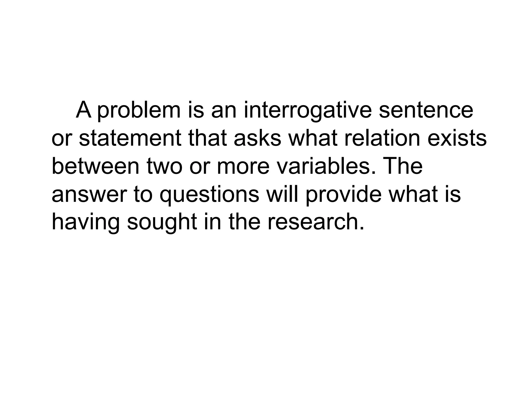 A problem is an interrogative sentence
or statement that asks what relation exists
between two or more variables. The
answer to questions will provide what is
having sought in the research.
 