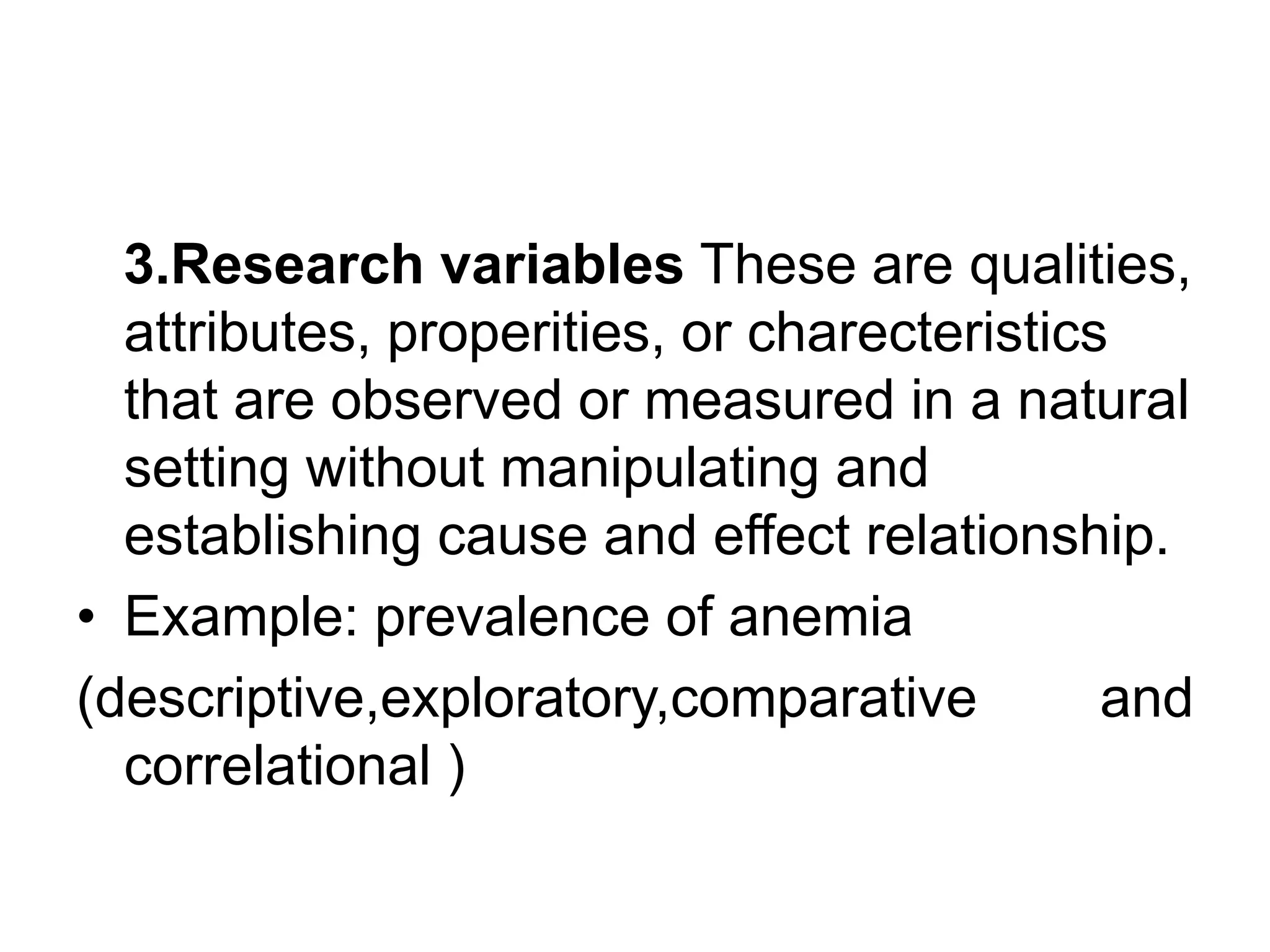 3.Research variables These are qualities,
attributes, properities, or charecteristics
that are observed or measured in a natural
setting without manipulating and
establishing cause and effect relationship.
• Example: prevalence of anemia
(descriptive,exploratory,comparative and
correlational )
 