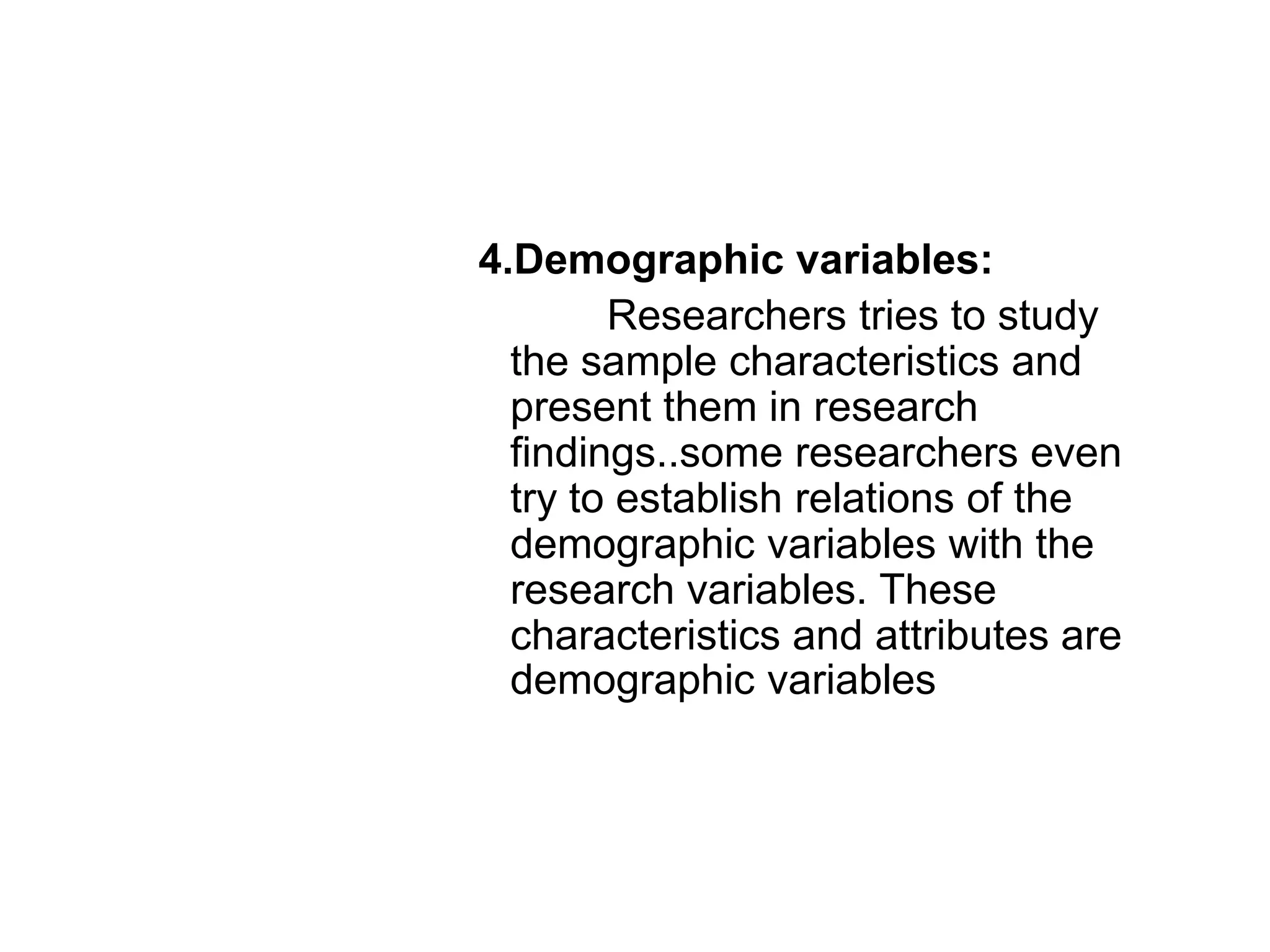 4.Demographic variables:
Researchers tries to study
the sample characteristics and
present them in research
findings..some researchers even
try to establish relations of the
demographic variables with the
research variables. These
characteristics and attributes are
demographic variables
 