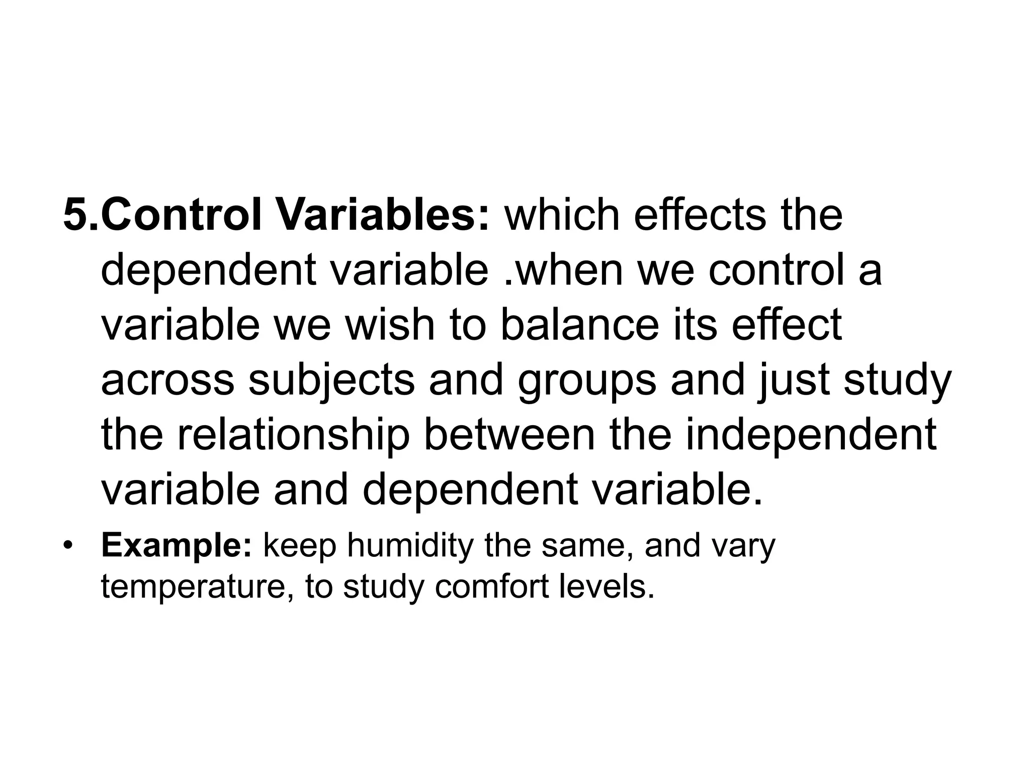 5.Control Variables: which effects the
dependent variable .when we control a
variable we wish to balance its effect
across subjects and groups and just study
the relationship between the independent
variable and dependent variable.
• Example: keep humidity the same, and vary
temperature, to study comfort levels.
 