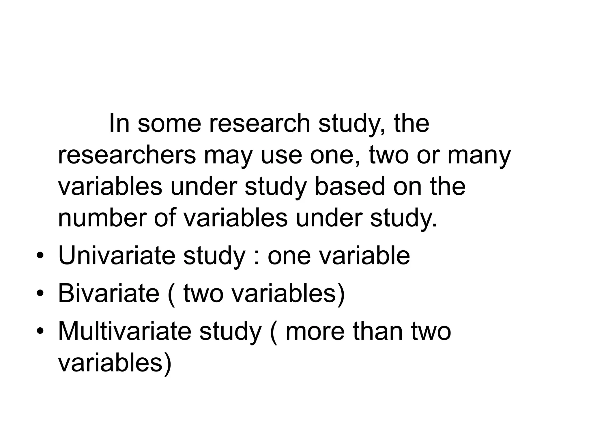 In some research study, the
researchers may use one, two or many
variables under study based on the
number of variables under study.
• Univariate study : one variable
• Bivariate ( two variables)
• Multivariate study ( more than two
variables)
 