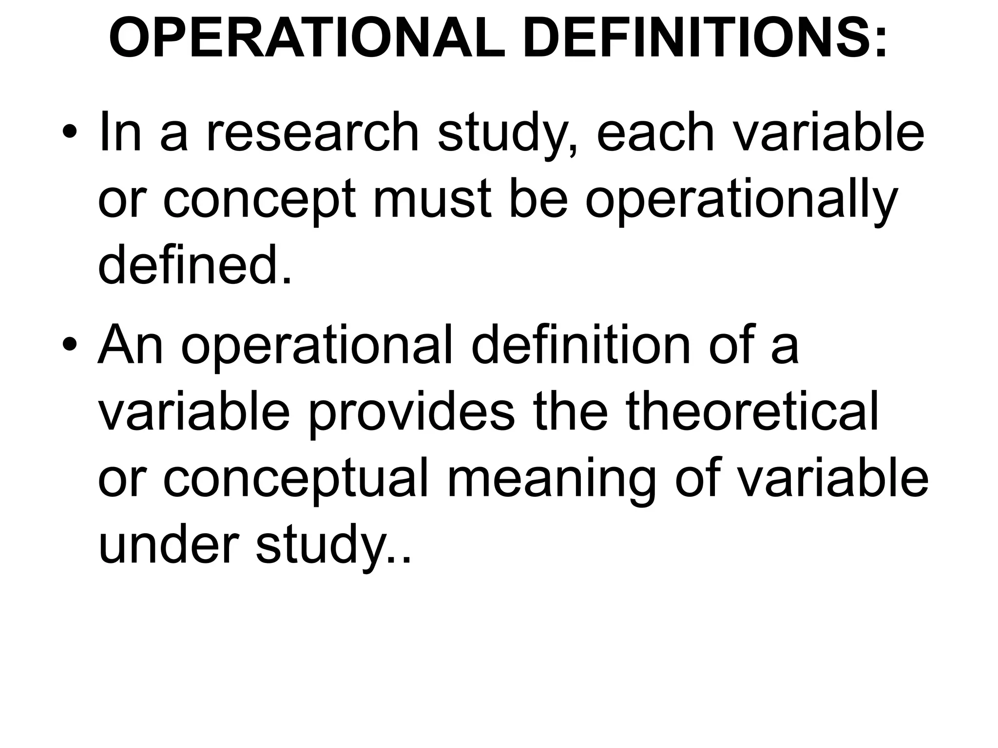 OPERATIONAL DEFINITIONS:
• In a research study, each variable
or concept must be operationally
defined.
• An operational definition of a
variable provides the theoretical
or conceptual meaning of variable
under study..
 