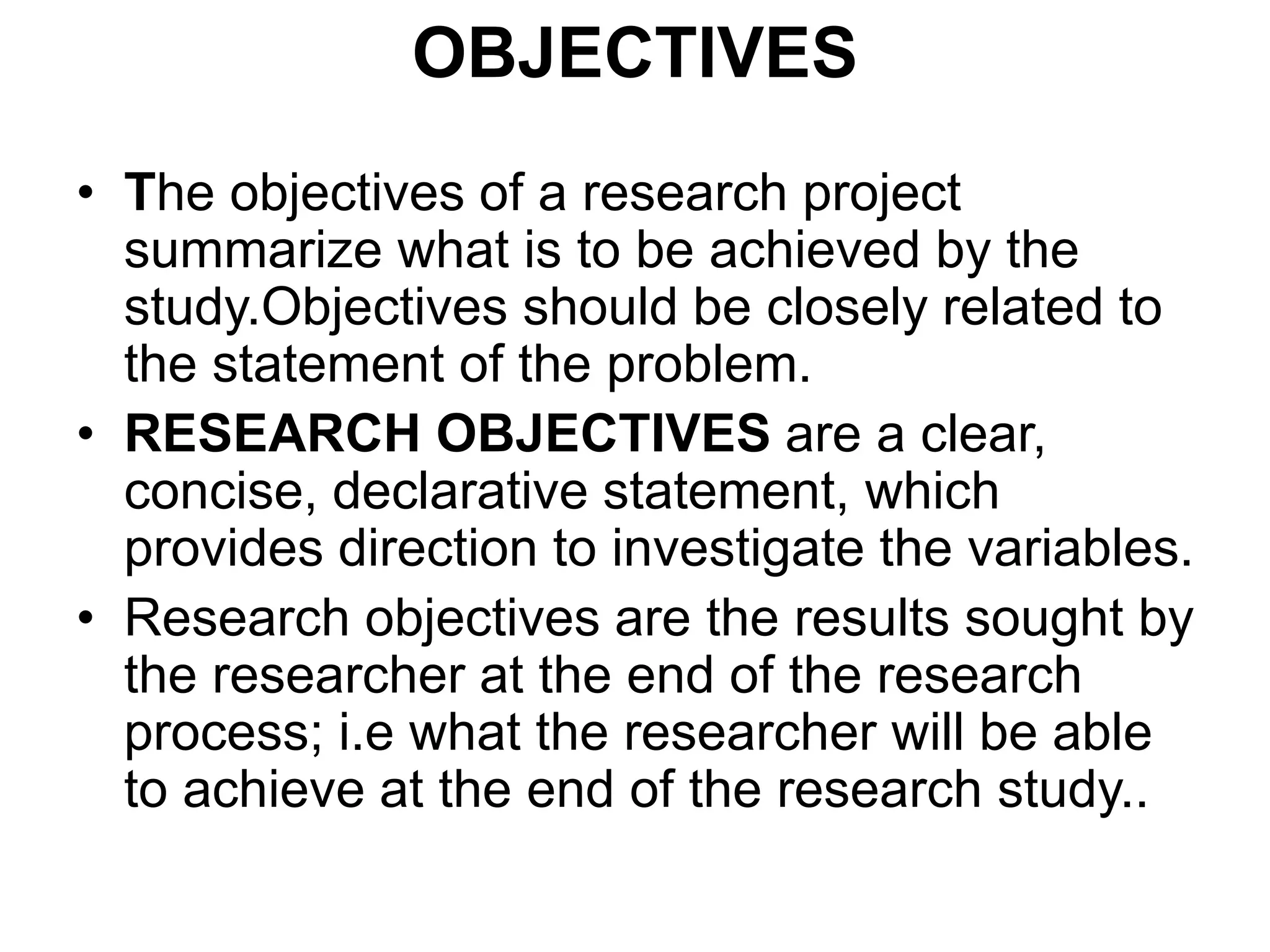 OBJECTIVES
• The objectives of a research project
summarize what is to be achieved by the
study.Objectives should be closely related to
the statement of the problem.
• RESEARCH OBJECTIVES are a clear,
concise, declarative statement, which
provides direction to investigate the variables.
• Research objectives are the results sought by
the researcher at the end of the research
process; i.e what the researcher will be able
to achieve at the end of the research study..
 