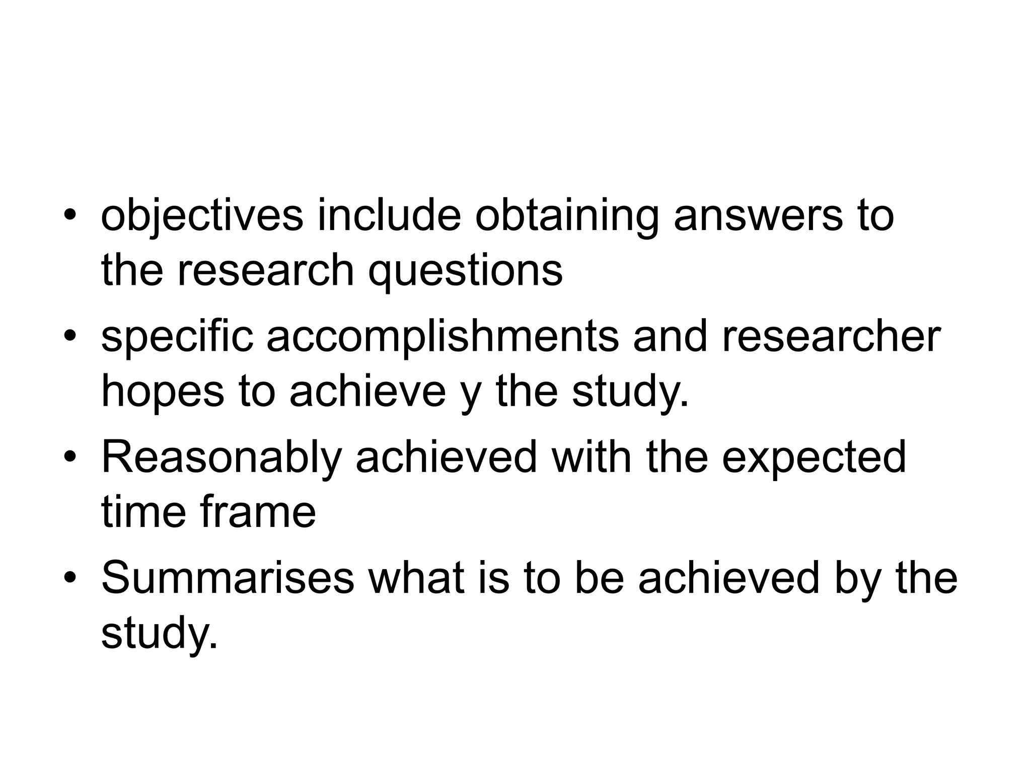 • objectives include obtaining answers to
the research questions
• specific accomplishments and researcher
hopes to achieve y the study.
• Reasonably achieved with the expected
time frame
• Summarises what is to be achieved by the
study.
 