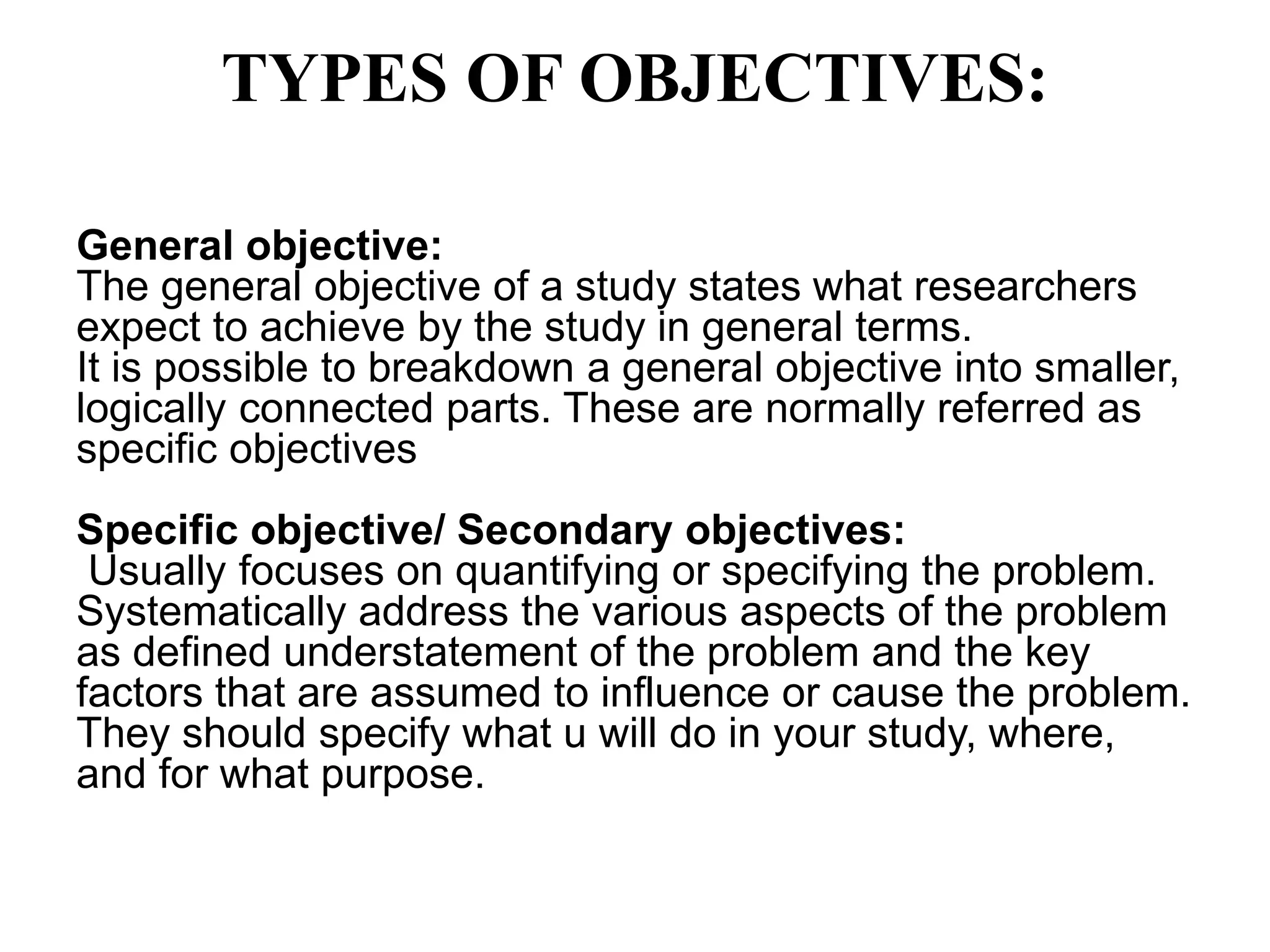 TYPES OF OBJECTIVES:
General objective:
The general objective of a study states what researchers
expect to achieve by the study in general terms.
It is possible to breakdown a general objective into smaller,
logically connected parts. These are normally referred as
specific objectives
Specific objective/ Secondary objectives:
Usually focuses on quantifying or specifying the problem.
Systematically address the various aspects of the problem
as defined understatement of the problem and the key
factors that are assumed to influence or cause the problem.
They should specify what u will do in your study, where,
and for what purpose.
 