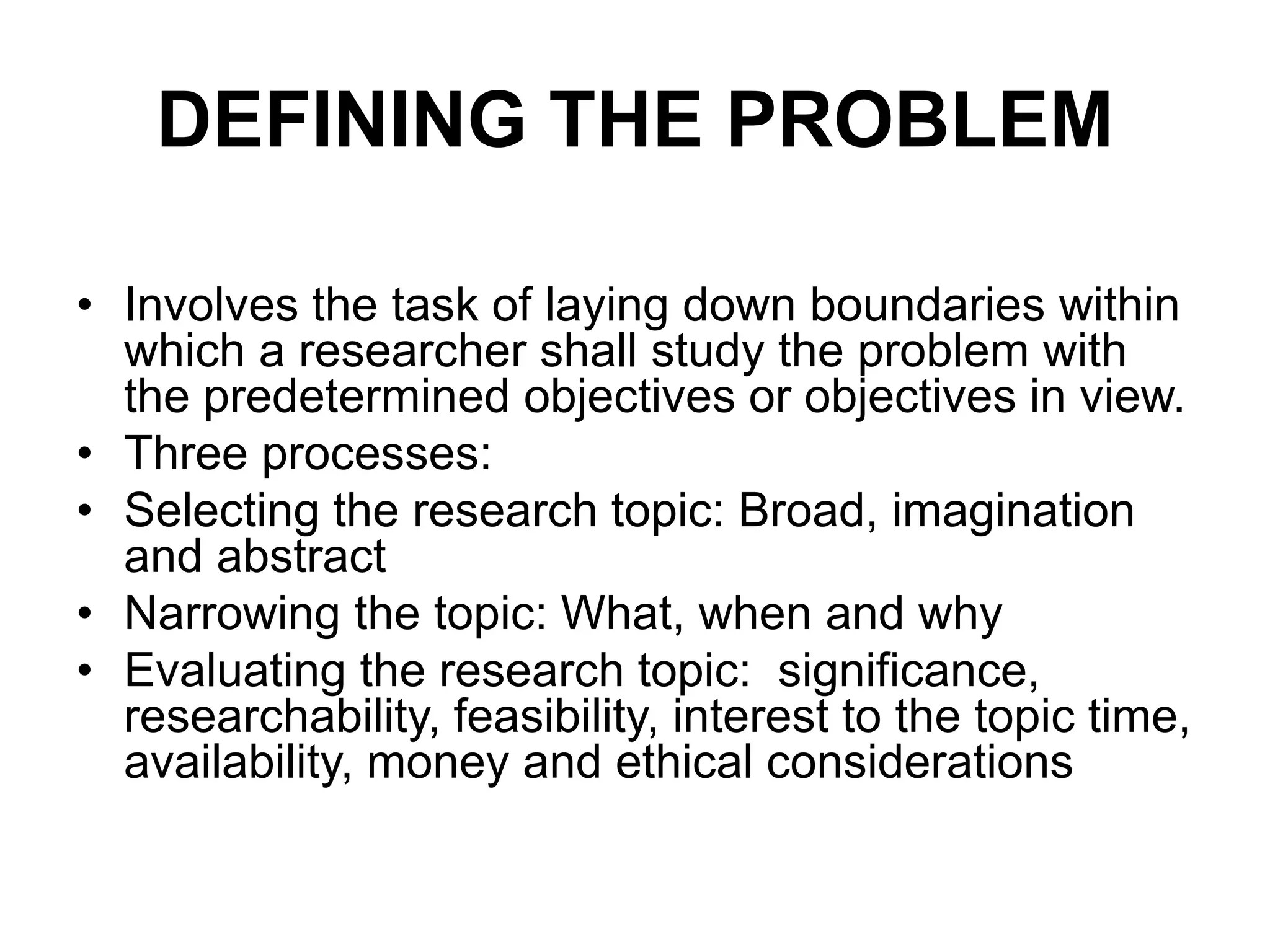 DEFINING THE PROBLEM
• Involves the task of laying down boundaries within
which a researcher shall study the problem with
the predetermined objectives or objectives in view.
• Three processes:
• Selecting the research topic: Broad, imagination
and abstract
• Narrowing the topic: What, when and why
• Evaluating the research topic: significance,
researchability, feasibility, interest to the topic time,
availability, money and ethical considerations
 