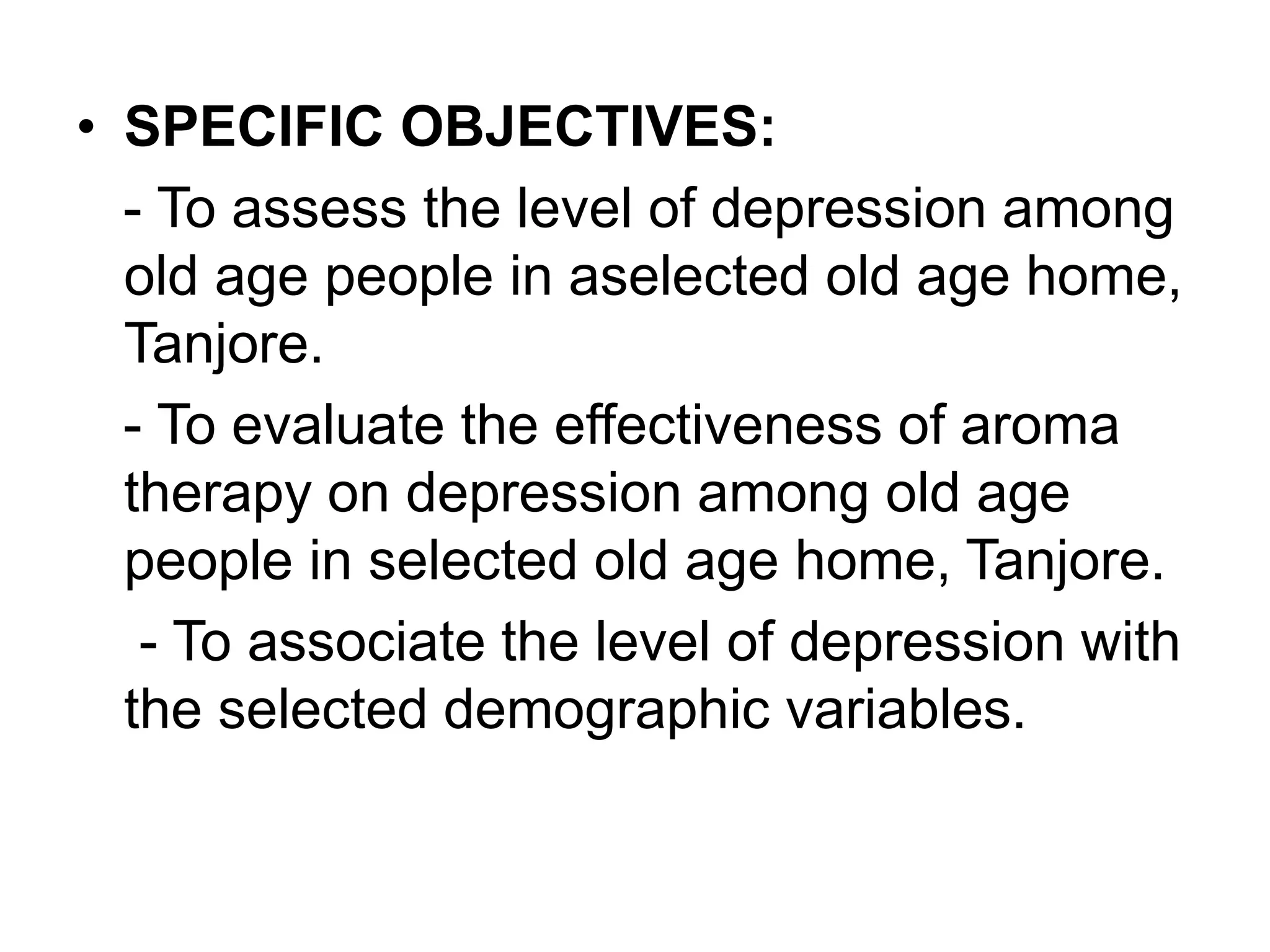 • SPECIFIC OBJECTIVES:
- To assess the level of depression among
old age people in aselected old age home,
Tanjore.
- To evaluate the effectiveness of aroma
therapy on depression among old age
people in selected old age home, Tanjore.
- To associate the level of depression with
the selected demographic variables.
 