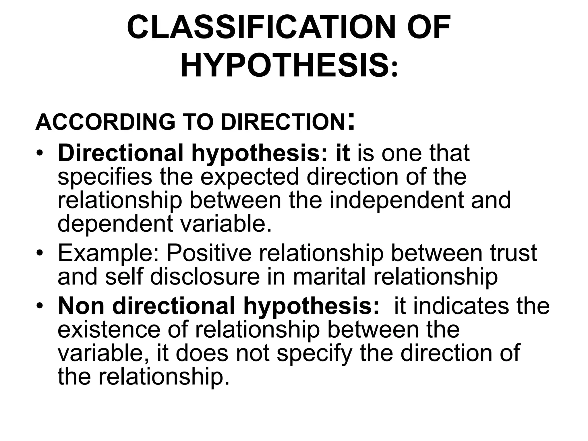 CLASSIFICATION OF
HYPOTHESIS:
ACCORDING TO DIRECTION:
• Directional hypothesis: it is one that
specifies the expected direction of the
relationship between the independent and
dependent variable.
• Example: Positive relationship between trust
and self disclosure in marital relationship
• Non directional hypothesis: it indicates the
existence of relationship between the
variable, it does not specify the direction of
the relationship.
 