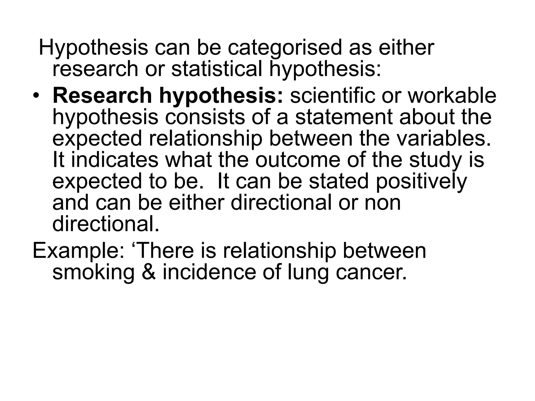 Hypothesis can be categorised as either
research or statistical hypothesis:
• Research hypothesis: scientific or workable
hypothesis consists of a statement about the
expected relationship between the variables.
It indicates what the outcome of the study is
expected to be. It can be stated positively
and can be either directional or non
directional.
Example: ‘There is relationship between
smoking & incidence of lung cancer.
 