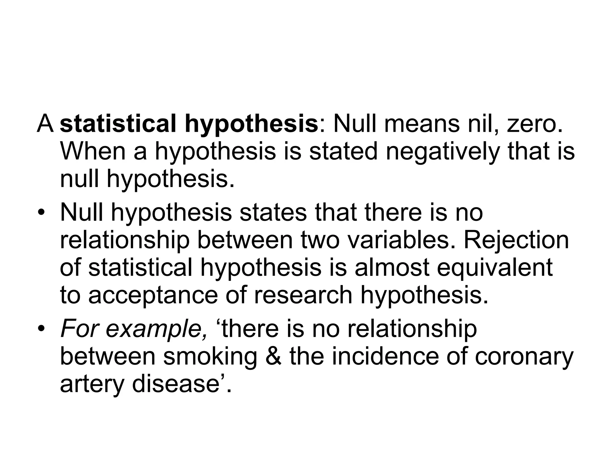 A statistical hypothesis: Null means nil, zero.
When a hypothesis is stated negatively that is
null hypothesis.
• Null hypothesis states that there is no
relationship between two variables. Rejection
of statistical hypothesis is almost equivalent
to acceptance of research hypothesis.
• For example, ‘there is no relationship
between smoking & the incidence of coronary
artery disease’.
 