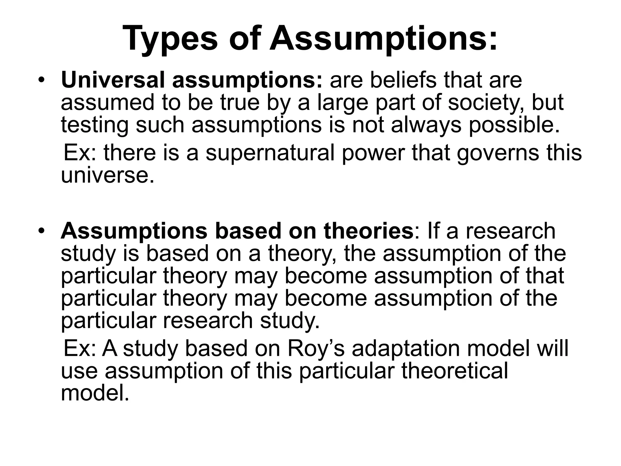 Types of Assumptions:
• Universal assumptions: are beliefs that are
assumed to be true by a large part of society, but
testing such assumptions is not always possible.
Ex: there is a supernatural power that governs this
universe.
• Assumptions based on theories: If a research
study is based on a theory, the assumption of the
particular theory may become assumption of that
particular theory may become assumption of the
particular research study.
Ex: A study based on Roy’s adaptation model will
use assumption of this particular theoretical
model.
 