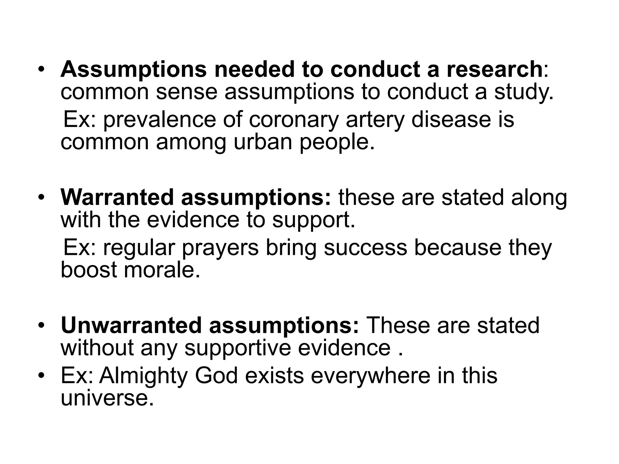 • Assumptions needed to conduct a research:
common sense assumptions to conduct a study.
Ex: prevalence of coronary artery disease is
common among urban people.
• Warranted assumptions: these are stated along
with the evidence to support.
Ex: regular prayers bring success because they
boost morale.
• Unwarranted assumptions: These are stated
without any supportive evidence .
• Ex: Almighty God exists everywhere in this
universe.
 