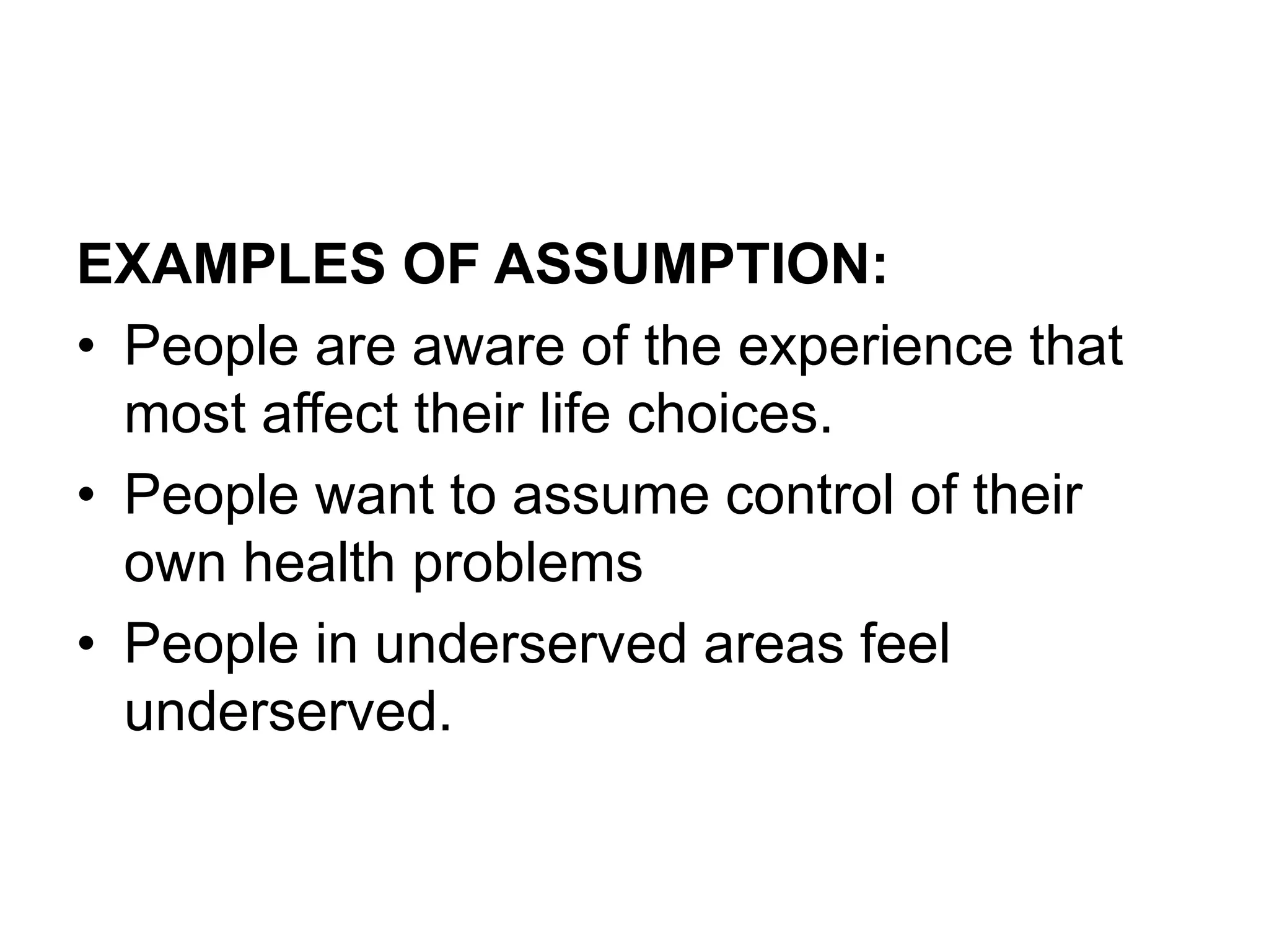 EXAMPLES OF ASSUMPTION:
• People are aware of the experience that
most affect their life choices.
• People want to assume control of their
own health problems
• People in underserved areas feel
underserved.
 