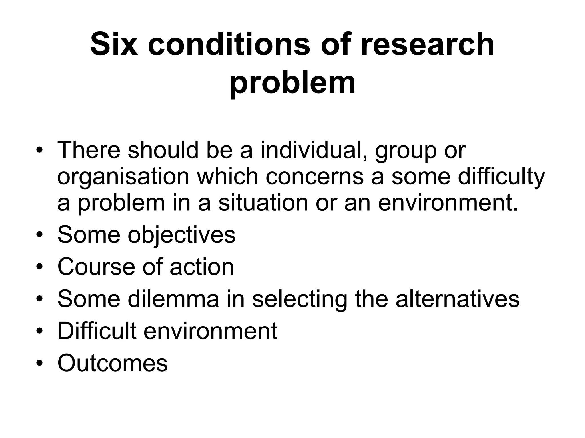 Six conditions of research
problem
• There should be a individual, group or
organisation which concerns a some difficulty
a problem in a situation or an environment.
• Some objectives
• Course of action
• Some dilemma in selecting the alternatives
• Difficult environment
• Outcomes
 