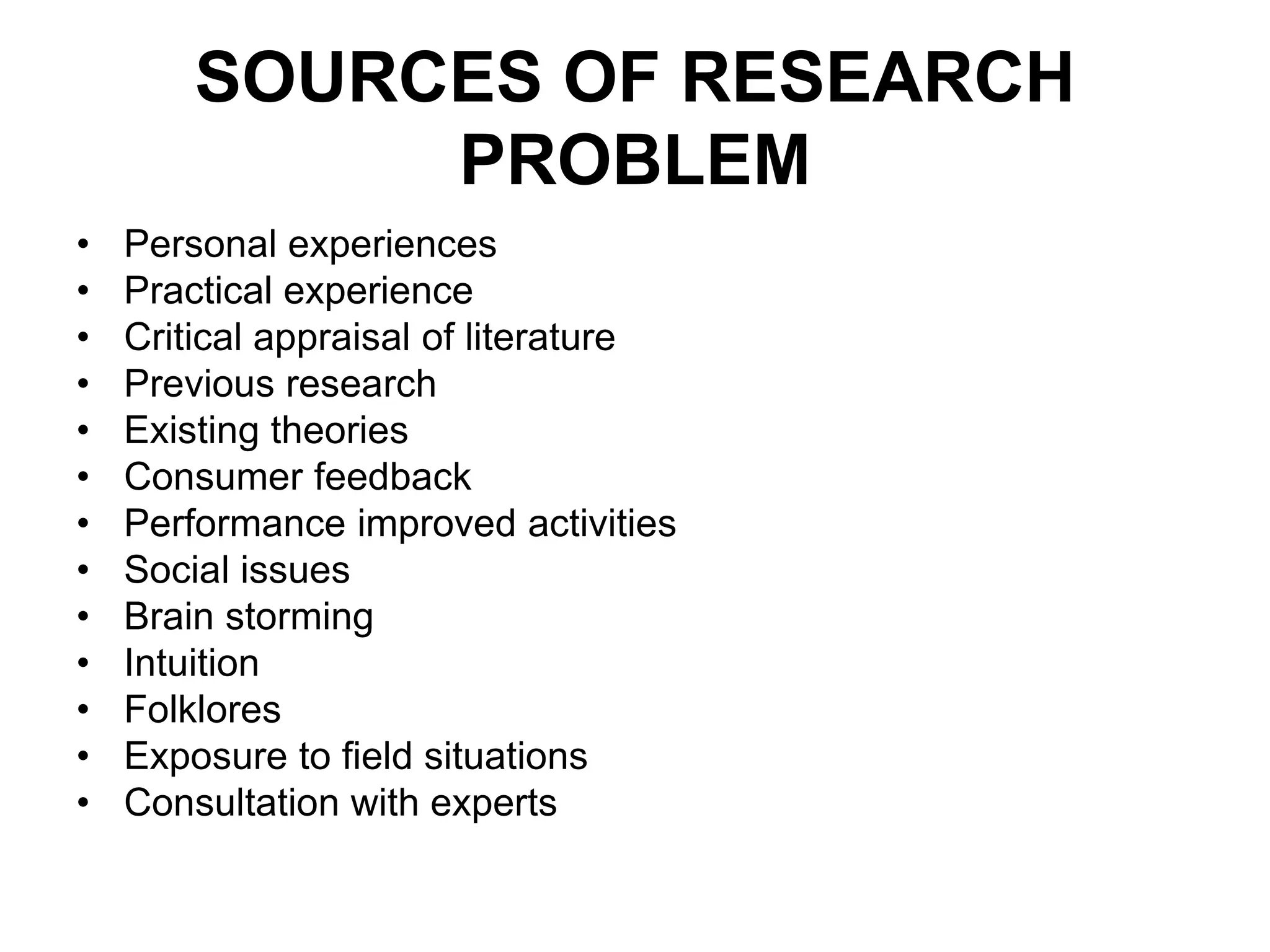 SOURCES OF RESEARCH
PROBLEM
• Personal experiences
• Practical experience
• Critical appraisal of literature
• Previous research
• Existing theories
• Consumer feedback
• Performance improved activities
• Social issues
• Brain storming
• Intuition
• Folklores
• Exposure to field situations
• Consultation with experts
 