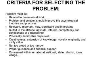 CRITERIA FOR SELECTING THE
PROBLEM:
Problem must be:
• Related to professional work
• Problem and solution should improve the psychological
theories and practices
• Relevant, important, new, significant and interesting
• Suited to the attitude, aptitude, interest, competency and
confidences of a researcher
• Practically achievable objectives
• Creativeness, extension of knowledge, novelty, originality and
utility value
• Not too broad or too narrow
• Proper guidance and financial support
• Concerned with international, national, state , district, town,
village...
 