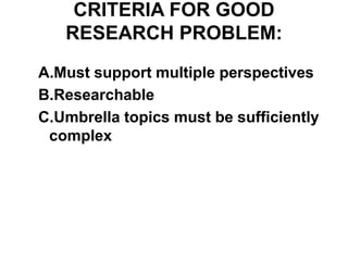 CRITERIA FOR GOOD
RESEARCH PROBLEM:
A.Must support multiple perspectives
B.Researchable
C.Umbrella topics must be sufficiently
complex
 