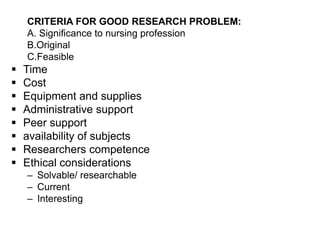 CRITERIA FOR GOOD RESEARCH PROBLEM:
A. Significance to nursing profession
B.Original
C.Feasible
 Time
 Cost
 Equipment and supplies
 Administrative support
 Peer support
 availability of subjects
 Researchers competence
 Ethical considerations
– Solvable/ researchable
– Current
– Interesting
 