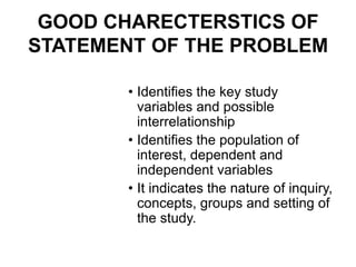 GOOD CHARECTERSTICS OF
STATEMENT OF THE PROBLEM
• Identifies the key study
variables and possible
interrelationship
• Identifies the population of
interest, dependent and
independent variables
• It indicates the nature of inquiry,
concepts, groups and setting of
the study.
 